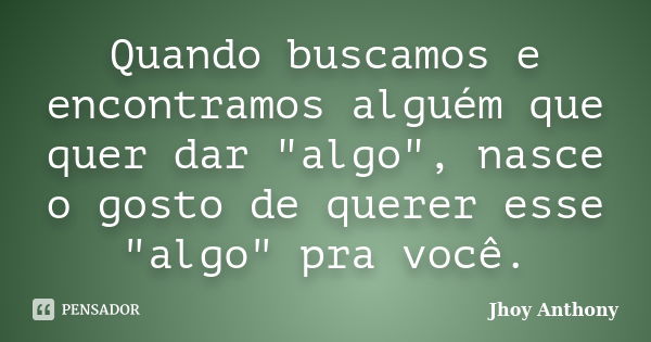 Quando buscamos e encontramos alguém que quer dar "algo", nasce o gosto de querer esse "algo" pra você.... Frase de Jhoy Anthony.