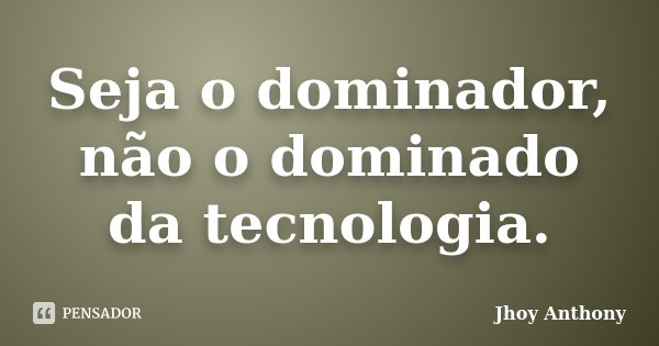 Seja o dominador, não o dominado da tecnologia.... Frase de Jhoy Anthony.