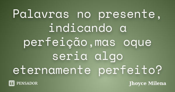 Palavras no presente, indicando a perfeição,mas oque seria algo eternamente perfeito?... Frase de Jhoyce Milena.