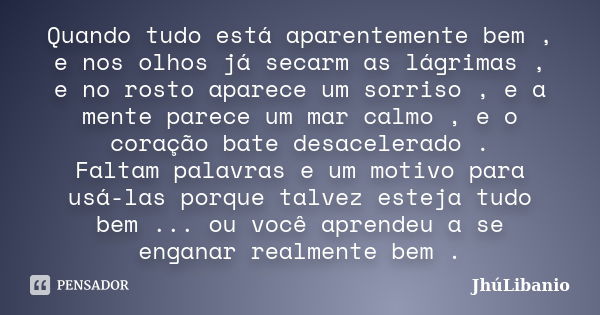 Quando tudo está aparentemente bem , e nos olhos já secarm as lágrimas , e no rosto aparece um sorriso , e a mente parece um mar calmo , e o coração bate desace... Frase de JhúLibanio.