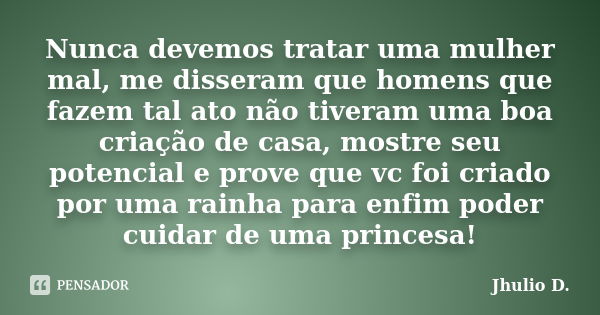 Nunca devemos tratar uma mulher mal, me disseram que homens que fazem tal ato não tiveram uma boa criação de casa, mostre seu potencial e prove que vc foi criad... Frase de Jhulio D..