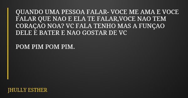 QUANDO UMA PESSOA FALAR- VOCE ME AMA E VOCE FALAR QUE NAO E ELA TE FALAR,VOCE NAO TEM CORAÇAO NOA? VC FALA TENHO MAS A FUNÇAO DELE E BATER E NAO GOSTAR DE VC PO... Frase de JHULLY ESTHER.
