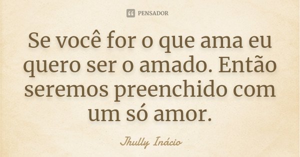 Se você for o que ama eu quero ser o amado. Então seremos preenchido com um só amor.... Frase de Jhully Inácio.