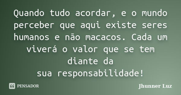 Quando tudo acordar, e o mundo perceber que aqui existe seres humanos e não macacos. Cada um viverá o valor que se tem diante da sua responsabilidade!... Frase de Jhunner Luz.