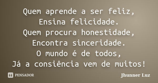 Quem aprende a ser feliz, Ensina felicidade. Quem procura honestidade, Encontra sinceridade. O mundo é de todos, Já a consiência vem de muitos!... Frase de Jhunner Luz.