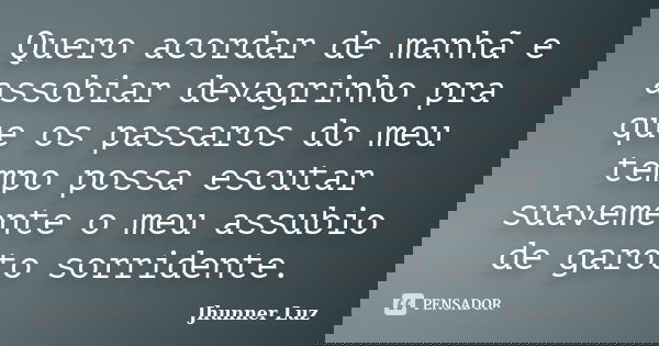 Quero acordar de manhã e assobiar devagrinho pra que os passaros do meu tempo possa escutar suavemente o meu assubio de garoto sorridente.... Frase de Jhunner Luz.