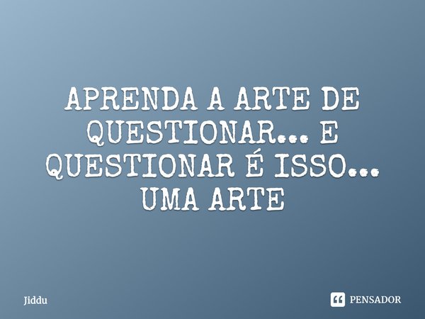 APRENDA A ARTE DE QUESTIONAR... E QUESTIONAR É ISSO... UMA ARTE... Frase de Jiddu.