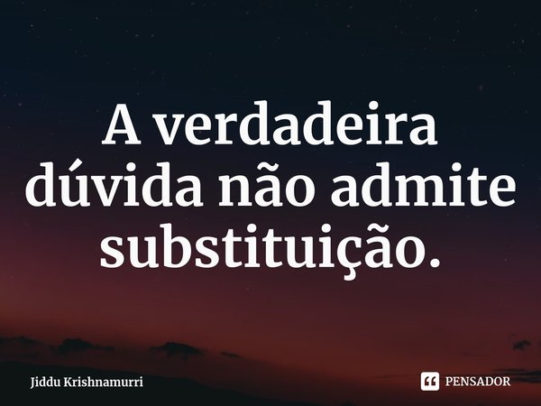 ⁠A verdadeira dúvida não admite substituição.... Frase de Jiddu Krishnamurri.