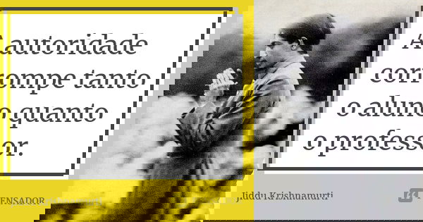 A autoridade corrompe tanto o aluno quanto o professor.... Frase de Jiddu Krishnamurti.