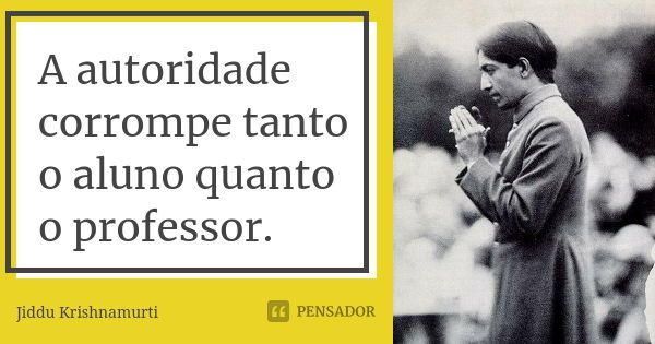 A autoridade corrompe tanto o aluno quanto o professor.... Frase de Jiddu Krishnamurti.