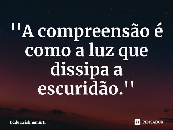 ''⁠A compreensão é como a luz que dissipa a escuridão.''... Frase de Jiddu Krishnamurti.
