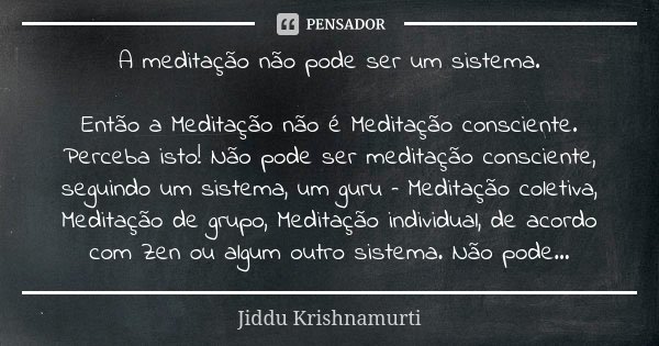 A meditação não pode ser um sistema. Então a Meditação não é Meditação consciente. Perceba isto! Não pode ser meditação consciente, seguindo um sistema, um guru... Frase de Jiddu Krishnamurti.