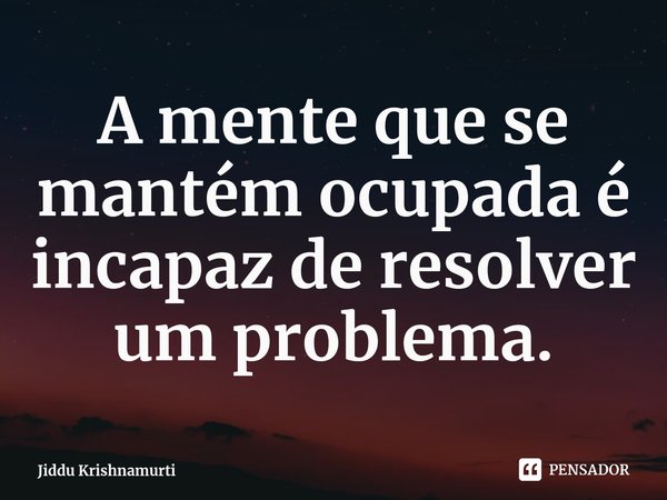 ⁠A mente que se mantém ocupada é incapaz de resolver um problema.... Frase de Jiddu Krishnamurti.