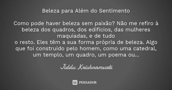 Beleza para Além do Sentimento Como pode haver beleza sem paixão? Não me refiro à beleza dos quadros, dos edifícios, das mulheres maquiadas, e de tudo
o resto. ... Frase de Jiddu Krishnamurti.