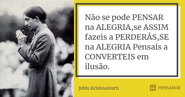 Não se pode PENSAR na ALEGRIA,se ASSIM fazeis a PERDERÁS,SE na ALEGRIA Pensais a CONVERTEIS em ilusão.... Frase de Jiddu Krishnamurti.