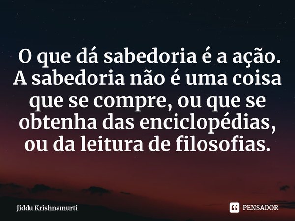 ⁠ O que dá sabedoria é a ação. A sabedoria não é uma coisa que se compre, ou que se obtenha das enciclopédias, ou da leitura de filosofias.... Frase de Jiddu Krishnamurti.