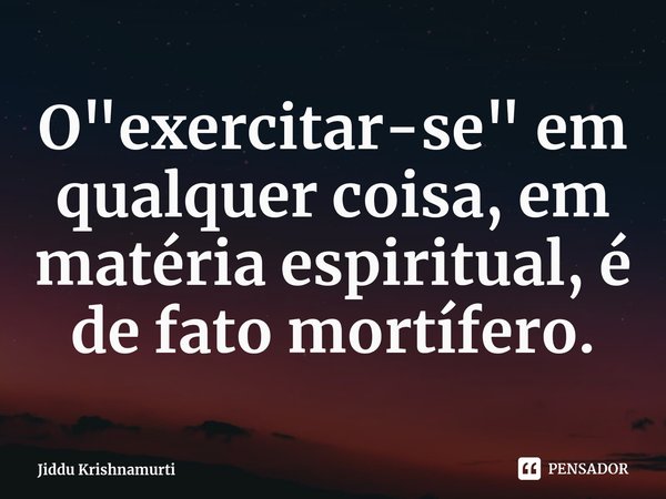 ⁠⁠O "exercitar-se" em qualquer coisa, em matéria espiritual, é de fato mortífero.... Frase de Jiddu Krishnamurti.