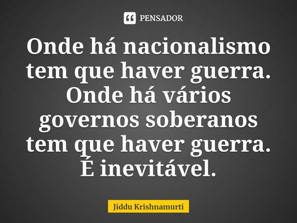 ⁠Onde há nacionalismo tem que haver guerra. Onde há vários governos soberanos tem que haver guerra. É inevitável.... Frase de Jiddu Krishnamurti.