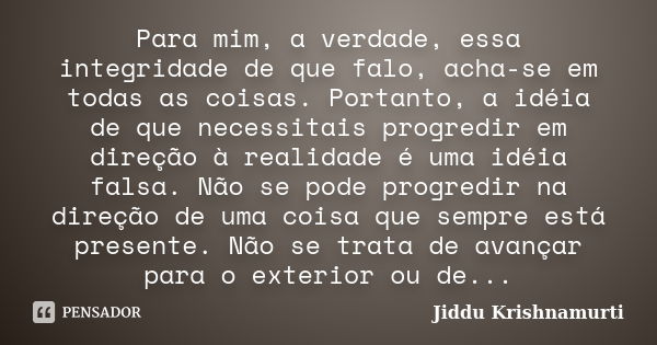 Para mim, a verdade, essa integridade de que falo, acha-se em todas as coisas. Portanto, a idéia de que necessitais progredir em direção à realidade é uma idéia... Frase de Jiddu Krishnamurti.