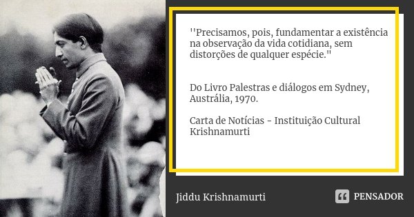 ''Precisamos, pois, fundamentar a existência na observação da vida cotidiana, sem distorções de qualquer espécie." Do Livro Palestras e diálogos em Sydney,... Frase de Jiddu Krishnamurti.