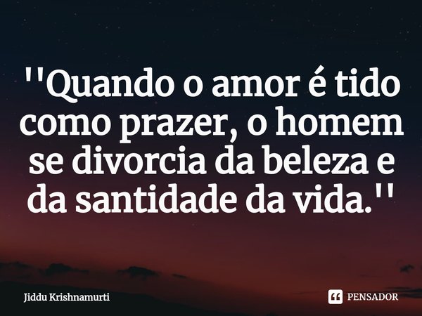 ⁠''Quando o amor é tido como prazer, o homem se divorcia da beleza e da santidade da vida.''... Frase de Jiddu Krishnamurti.