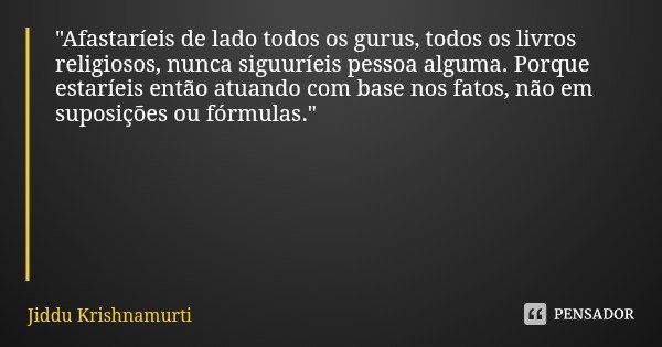 "Afastaríeis de lado todos os gurus, todos os livros religiosos, nunca siguuríeis pessoa alguma. Porque estaríeis então atuando com base nos fatos, não em ... Frase de Jiddu Krishnamurti.