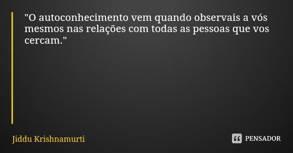 "O autoconhecimento vem quando observais a vós mesmos nas relações com todas as pessoas que vos cercam."... Frase de Jiddu Krishnamurti.