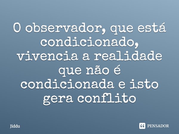 O observador, que está condicionado, vivencia a realidade que não é condicionada e isto gera conflito... Frase de Jiddu.