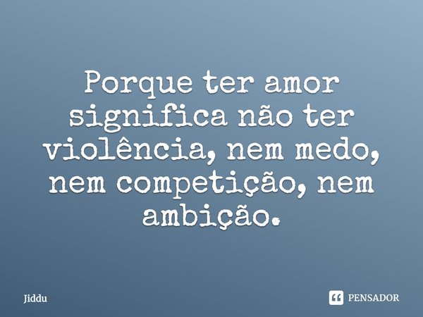 Porque ter amor significa não ter violência, nem medo, nem competição, nem ambição.... Frase de Jiddu.