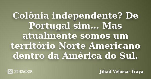 Colônia independente? De Portugal sim... Mas atualmente somos um território Norte Americano dentro da América do Sul.... Frase de Jihad Velasco Traya.