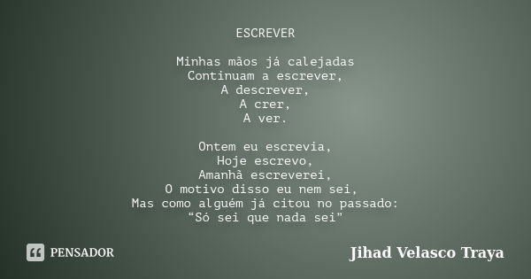 ESCREVER Minhas mãos já calejadas Continuam a escrever, A descrever, A crer, A ver. Ontem eu escrevia, Hoje escrevo, Amanhã escreverei, O motivo disso eu nem se... Frase de Jihad Velasco Traya.