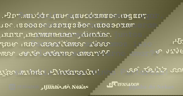 Por muito que queiramos negar, os nossos corações nasceram para permanecer juntos. Porque nao aceitamos isso e vivemos este eterno amor?? sê feliz comigo minha ... Frase de Jijinha do Nekas.