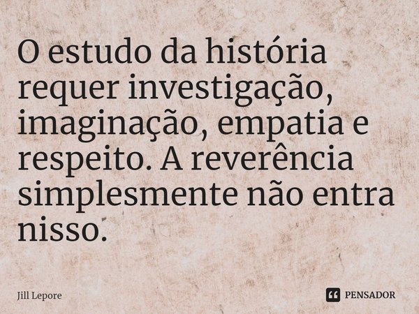 ⁠O estudo da história requer investigação, imaginação, empatia e respeito. A reverência simplesmente não entra nisso.... Frase de Jill Lepore.