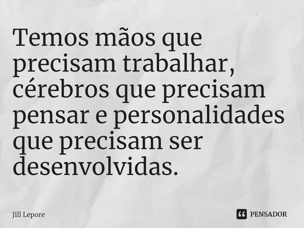 ⁠Temos mãos que precisam trabalhar, cérebros que precisam pensar e personalidades que precisam ser desenvolvidas.... Frase de Jill Lepore.