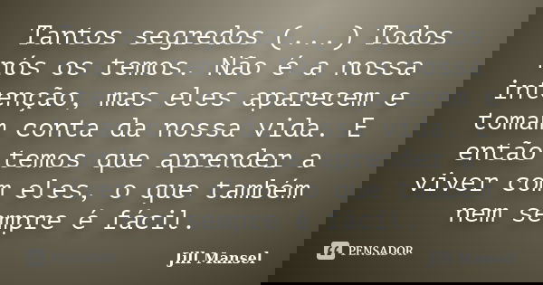 Tantos segredos (...) Todos nós os temos. Não é a nossa intenção, mas eles aparecem e tomam conta da nossa vida. E então temos que aprender a viver com eles, o ... Frase de Jill Mansel.