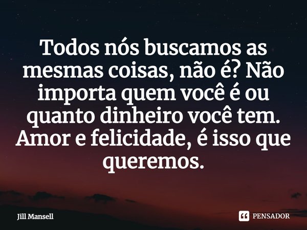 Todos nós buscamos as mesmas coisas, não é? Não importa quem você é ou quanto dinheiro você tem. Amor e felicidade, é isso que queremos.... Frase de Jill Mansell.