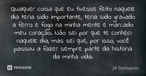 Qualquer coisa que eu tivesse feito naquele dia teria sido importante, teria sido gravado a ferro e fogo na minha mente e marcado meu coração. Não sei por que t... Frase de Jill Santopolo.