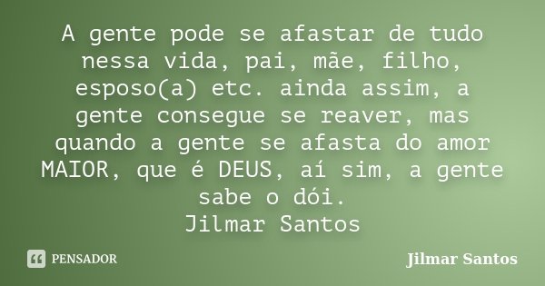 A gente pode se afastar de tudo nessa vida, pai, mãe, filho, esposo(a) etc. ainda assim, a gente consegue se reaver, mas quando a gente se afasta do amor MAIOR,... Frase de Jilmar Santos.