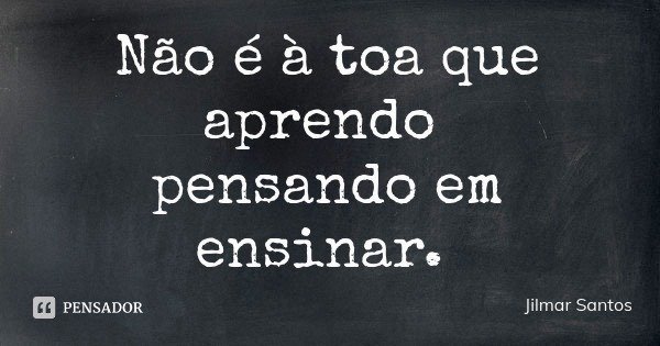 Não é à toa que aprendo pensando em ensinar.... Frase de Jilmar Santos.