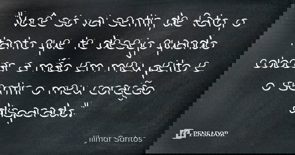 "Você só vai sentir, de fato, o tanto que te desejo quando colocar a mão em meu peito e o sentir o meu coração disparado."... Frase de Jilmar Santos.