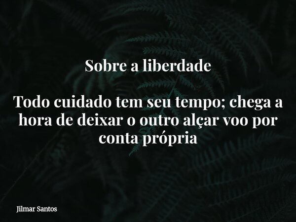 Sobre a liberdade Todo cuidado tem seu tempo; chega a hora de deixar o outro alçar voo por conta própria... Frase de Jilmar Santos.