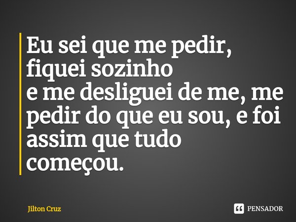 ⁠Eu sei que me pedir, fiquei sozinho e me desliguei de me, me pedir do que eu sou, e foi assim que tudo começou.... Frase de Jilton cruz.