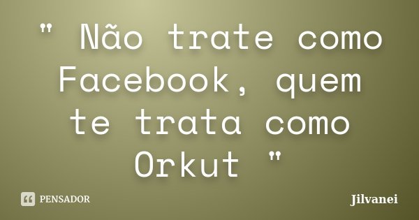 " Não trate como Facebook, quem te trata como Orkut "... Frase de Jilvanei.