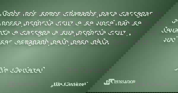 Todos nós somos chamados para carregar a nossa própria cruz e se você não se levanta e carrega a sua própria cruz , vai ser esmagado pelo peso dela. Jim Cavieze... Frase de Jim Caviezel.