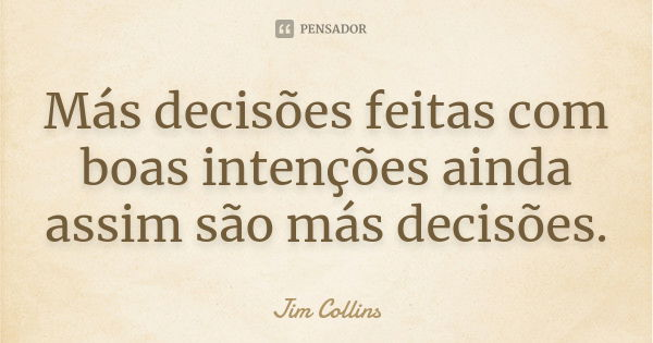 Más decisões feitas com boas intenções ainda assim são más decisões.... Frase de Jim Collins.
