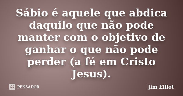 Sábio é aquele que abdica daquilo que não pode manter com o objetivo de ganhar o que não pode perder (a fé em Cristo Jesus).... Frase de Jim Elliot.