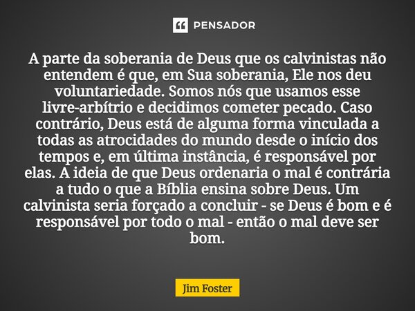 A parte da soberania de Deus que os calvinistas não entendem é que, em Sua soberania, Ele nos deu voluntariedade. Somos nós que usamos esse livre-arbítrio e de... Frase de Jim Foster.
