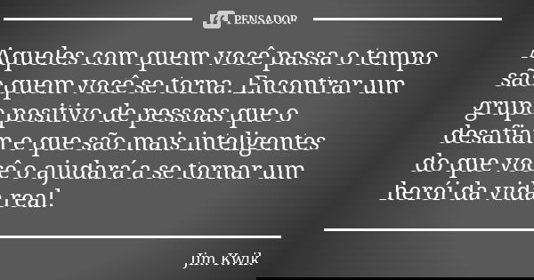Aqueles com quem você passa o tempo são quem você se torna. Encontrar um grupo positivo de pessoas que o desafiam e que são mais inteligentes do que você o ajud... Frase de Jim Kwik.