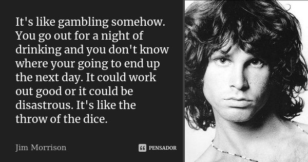 It's like gambling somehow. You go out for a night of drinking and you don't know where your going to end up the next day. It could work out good or it could be... Frase de Jim Morrison.