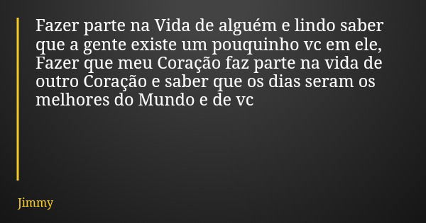 Fazer parte na Vida de alguém e lindo saber que a gente existe um pouquinho vc em ele, Fazer que meu Coração faz parte na vida de outro Coração e saber que os d... Frase de Jimmy.